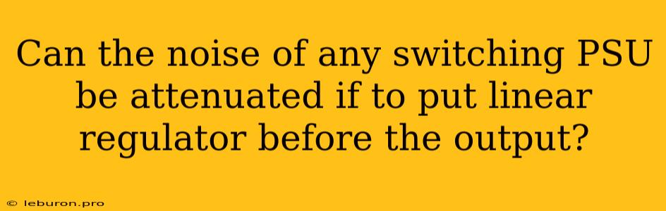 Can The Noise Of Any Switching PSU Be Attenuated If To Put Linear Regulator Before The Output?