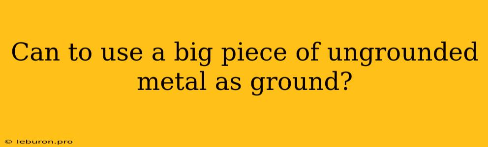 Can To Use A Big Piece Of Ungrounded Metal As Ground?