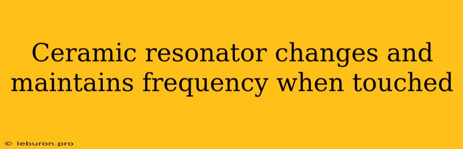 Ceramic Resonator Changes And Maintains Frequency When Touched