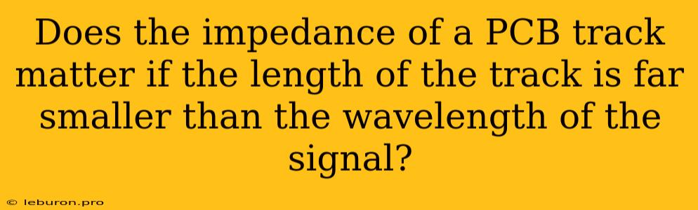 Does The Impedance Of A PCB Track Matter If The Length Of The Track Is Far Smaller Than The Wavelength Of The Signal?