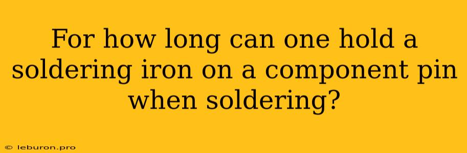 For How Long Can One Hold A Soldering Iron On A Component Pin When Soldering?