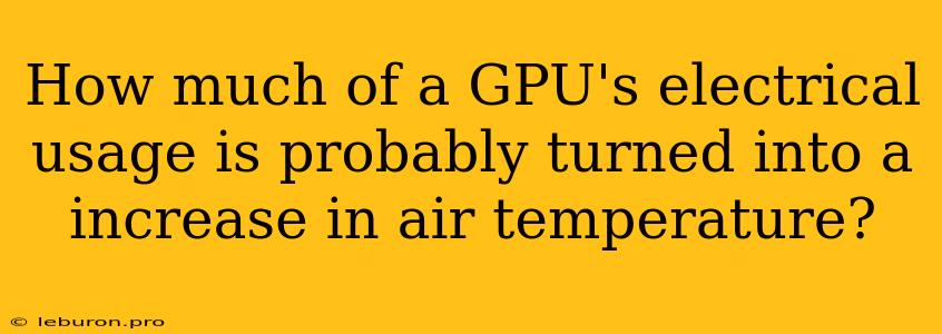 How Much Of A GPU's Electrical Usage Is Probably Turned Into A Increase In Air Temperature?