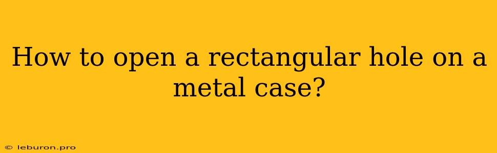 How To Open A Rectangular Hole On A Metal Case?