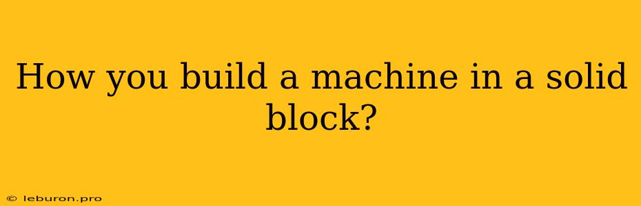 How You Build A Machine In A Solid Block?