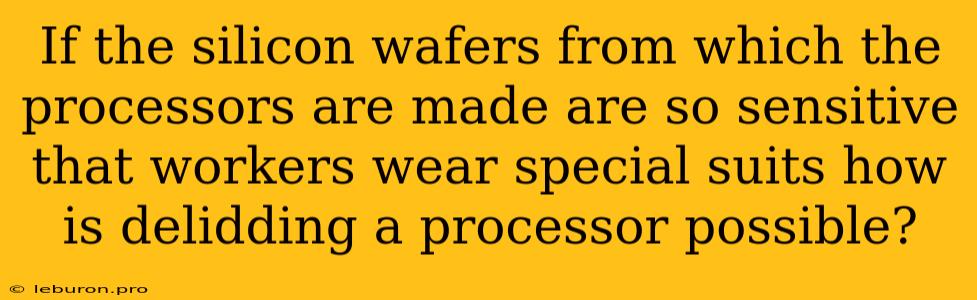 If The Silicon Wafers From Which The Processors Are Made Are So Sensitive That Workers Wear Special Suits How Is Delidding A Processor Possible?