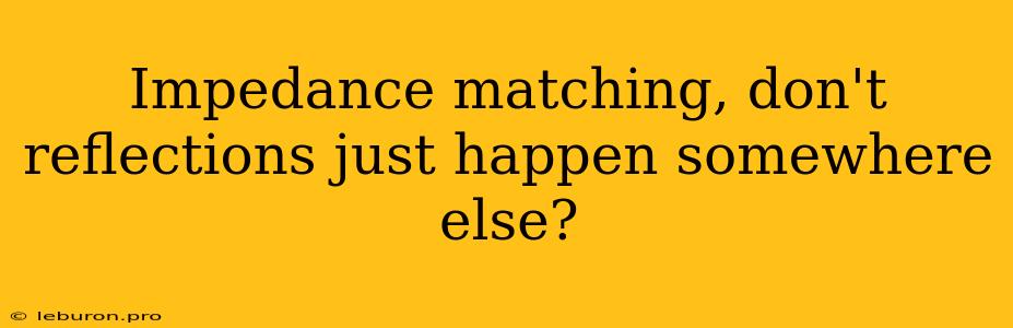 Impedance Matching, Don't Reflections Just Happen Somewhere Else?