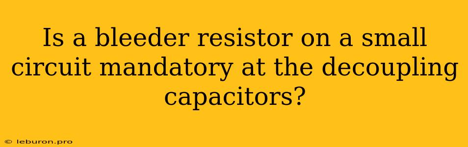 Is A Bleeder Resistor On A Small Circuit Mandatory At The Decoupling Capacitors?