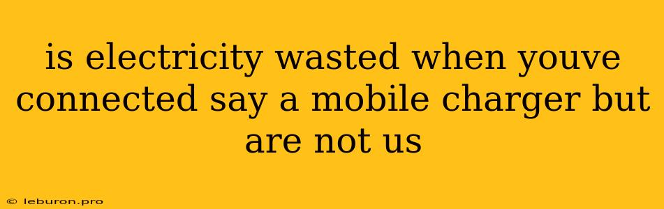 Is Electricity Wasted When Youve Connected Say A Mobile Charger But Are Not Us