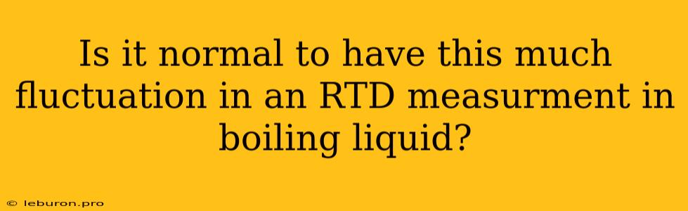 Is It Normal To Have This Much Fluctuation In An RTD Measurment In Boiling Liquid?