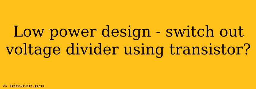 Low Power Design - Switch Out Voltage Divider Using Transistor?