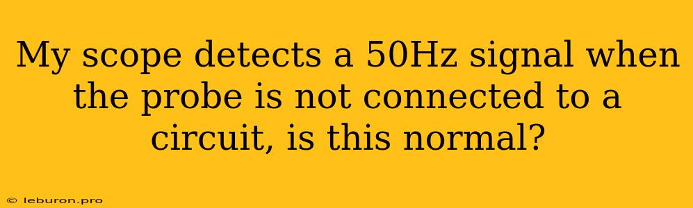 My Scope Detects A 50Hz Signal When The Probe Is Not Connected To A Circuit, Is This Normal?