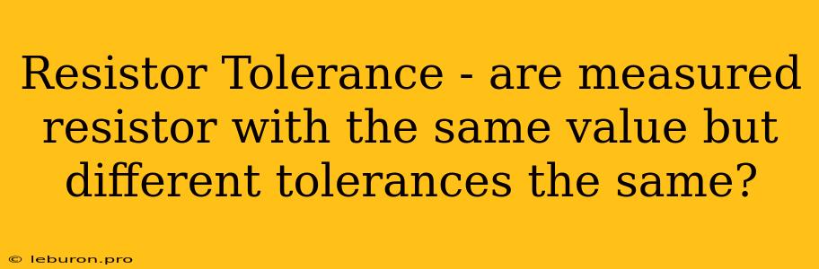 Resistor Tolerance - Are Measured Resistor With The Same Value But Different Tolerances The Same?