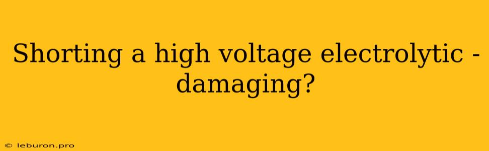 Shorting A High Voltage Electrolytic - Damaging?