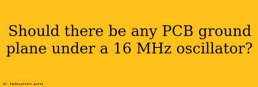 Should There Be Any PCB Ground Plane Under A 16 MHz Oscillator?