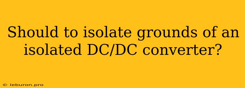 Should To Isolate Grounds Of An Isolated DC/DC Converter?