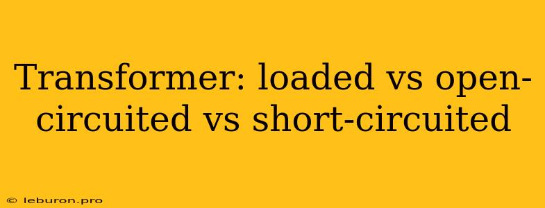 Transformer: Loaded Vs Open-circuited Vs Short-circuited