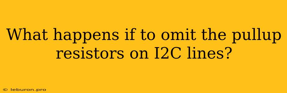 What Happens If To Omit The Pullup Resistors On I2C Lines?