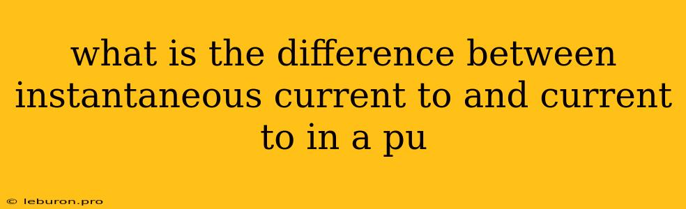 What Is The Difference Between Instantaneous Current To And Current To In A Pu