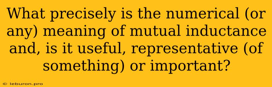 What Precisely Is The Numerical (or Any) Meaning Of Mutual Inductance And, Is It Useful, Representative (of Something) Or Important?