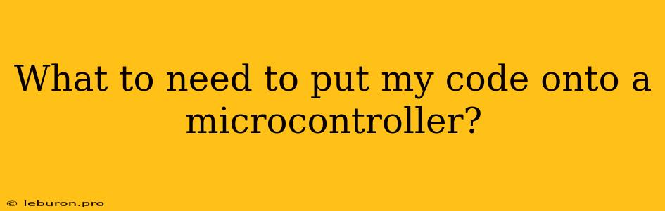 What To Need To Put My Code Onto A Microcontroller?