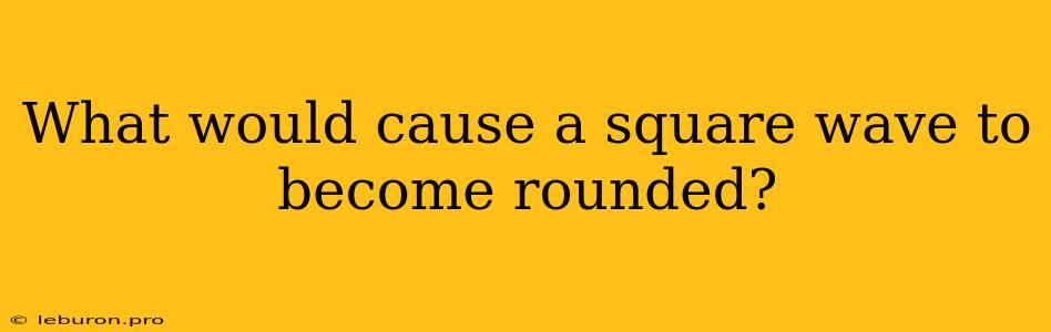 What Would Cause A Square Wave To Become Rounded?