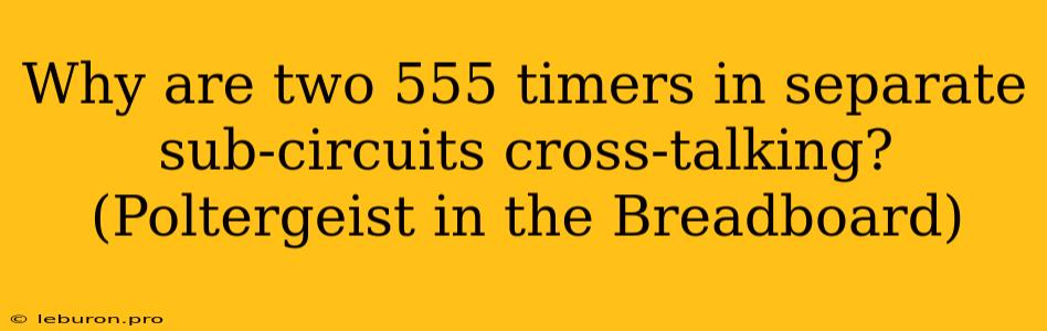 Why Are Two 555 Timers In Separate Sub-circuits Cross-talking? (Poltergeist In The Breadboard)