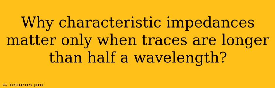 Why Characteristic Impedances Matter Only When Traces Are Longer Than Half A Wavelength?