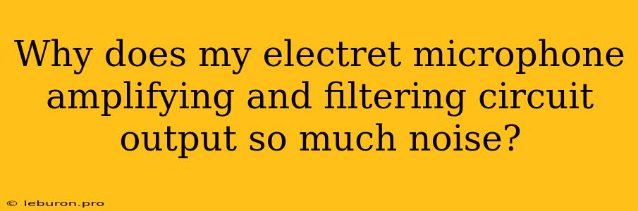 Why Does My Electret Microphone Amplifying And Filtering Circuit Output So Much Noise?