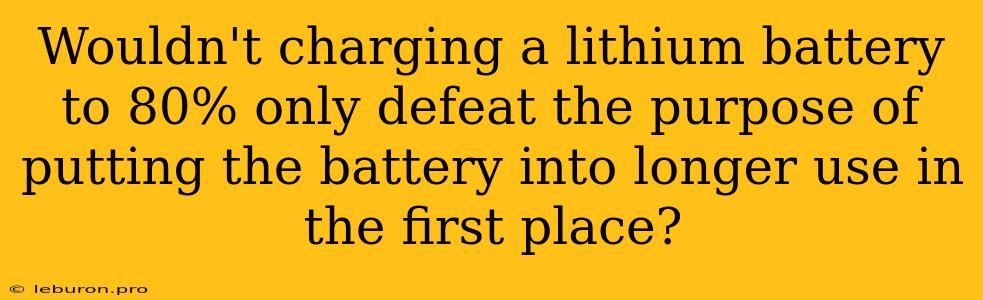 Wouldn't Charging A Lithium Battery To 80% Only Defeat The Purpose Of Putting The Battery Into Longer Use In The First Place?